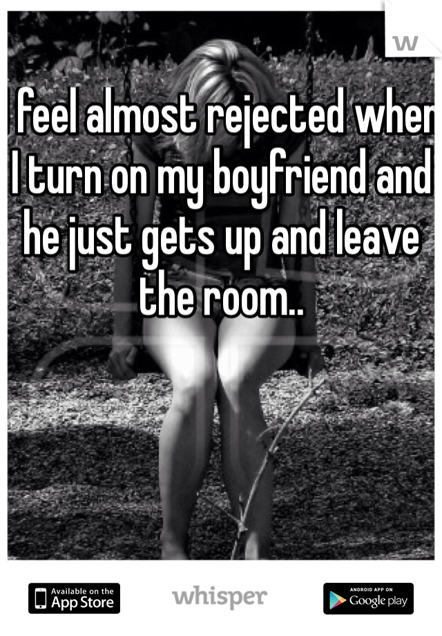 I feel almost rejected when I turn on my boyfriend and he just gets up and leave the room.. 