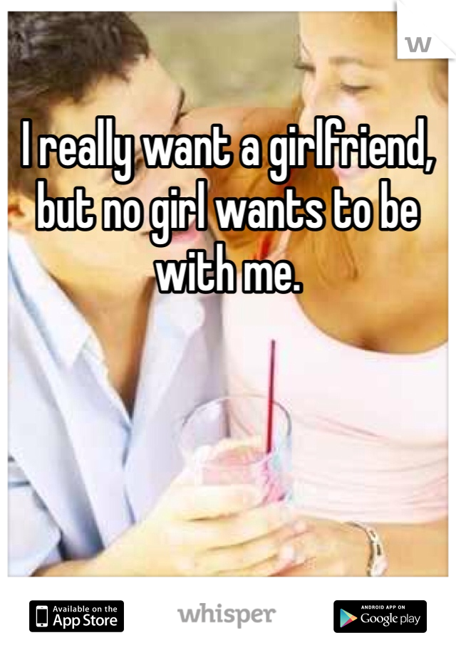I really want a girlfriend, but no girl wants to be with me.