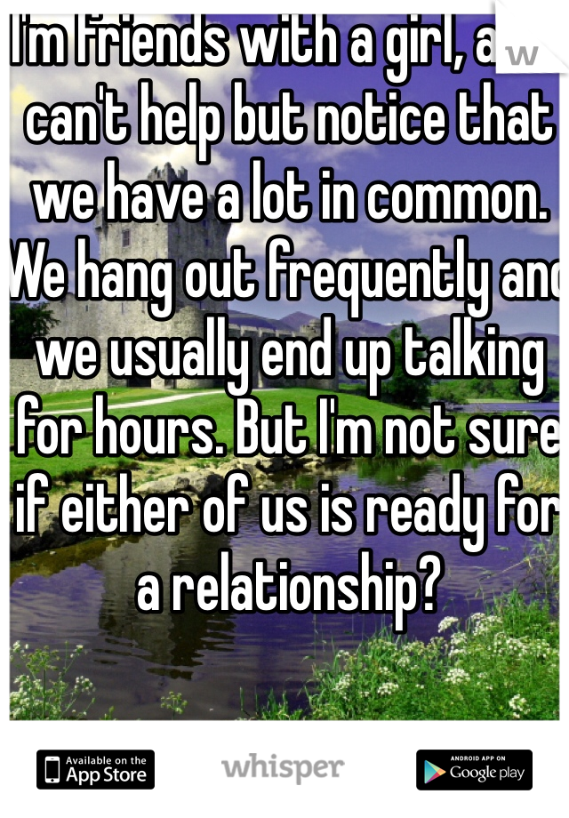 I'm friends with a girl, and I can't help but notice that we have a lot in common. We hang out frequently and we usually end up talking for hours. But I'm not sure if either of us is ready for a relationship?
