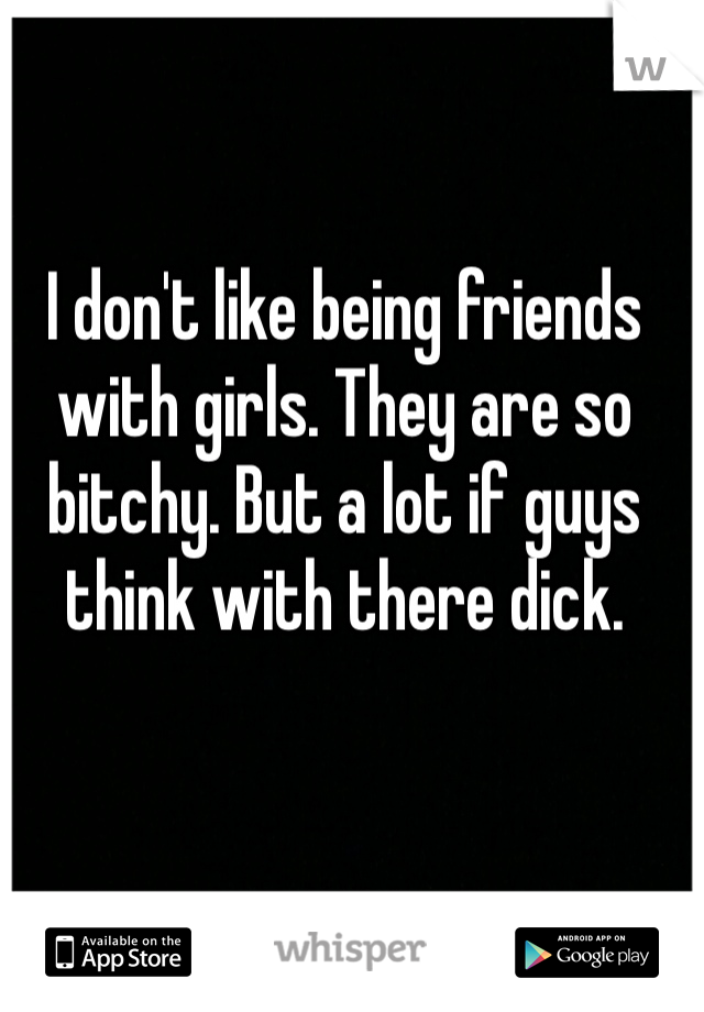 I don't like being friends with girls. They are so bitchy. But a lot if guys think with there dick. 