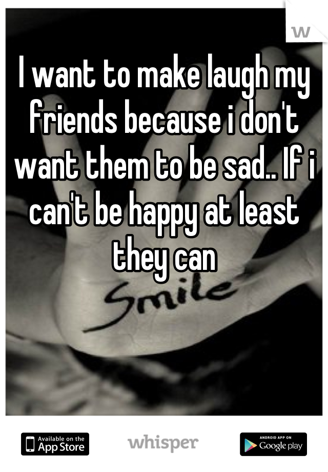I want to make laugh my friends because i don't want them to be sad.. If i can't be happy at least they can