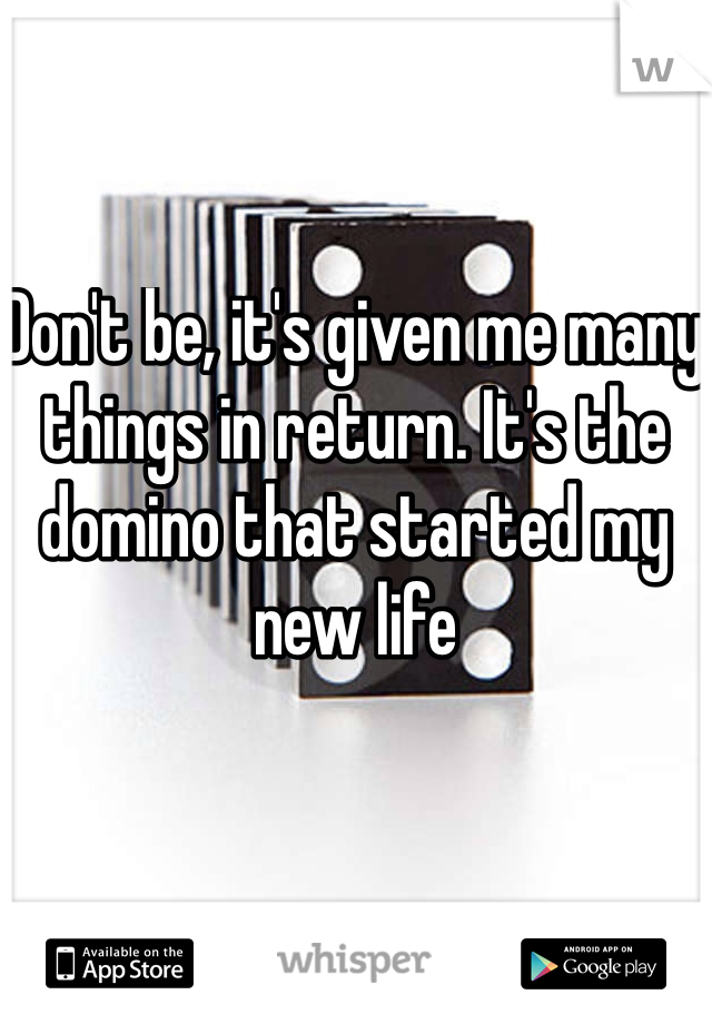 Don't be, it's given me many things in return. It's the domino that started my new life 