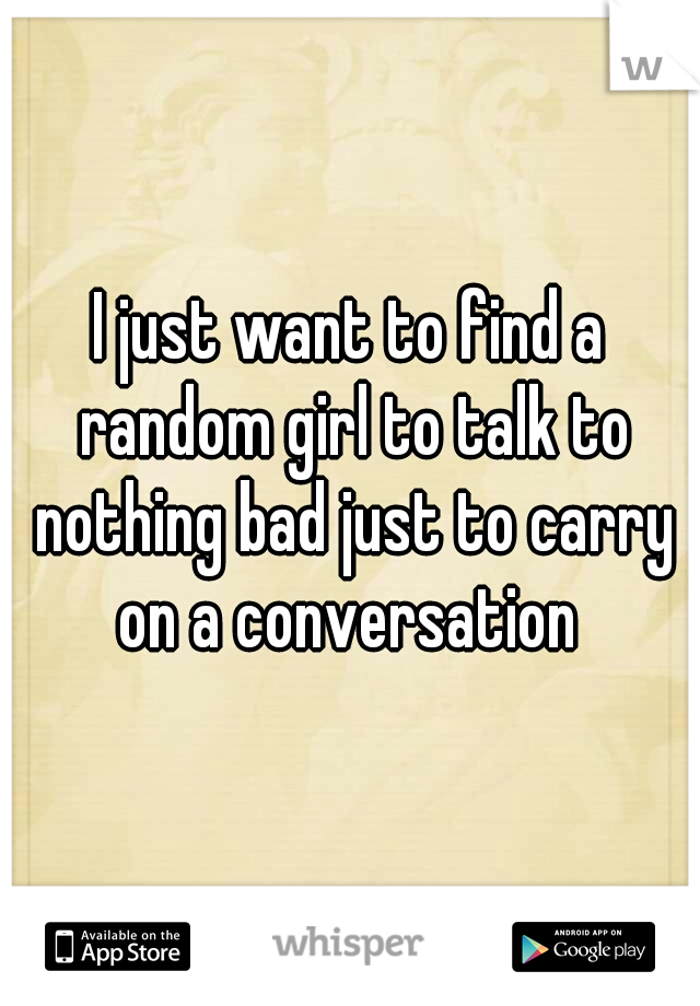I just want to find a random girl to talk to nothing bad just to carry on a conversation 