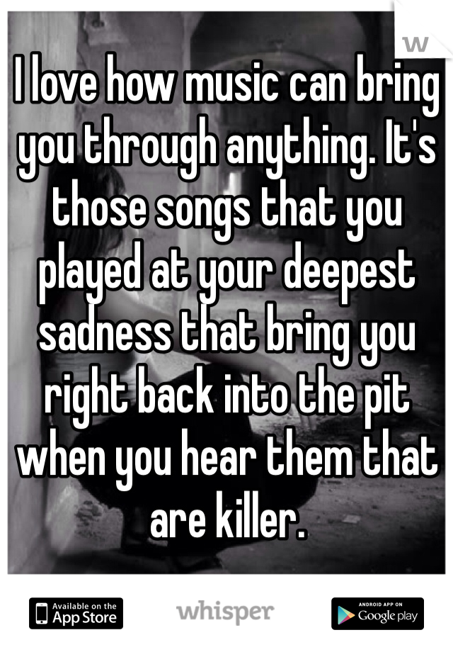 I love how music can bring you through anything. It's those songs that you played at your deepest sadness that bring you right back into the pit when you hear them that are killer.