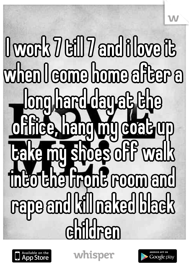 I work 7 till 7 and i love it when I come home after a long hard day at the office, hang my coat up take my shoes off walk into the front room and rape and kill naked black children