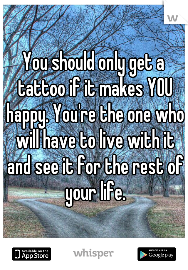 You should only get a tattoo if it makes YOU happy. You're the one who will have to live with it and see it for the rest of your life.