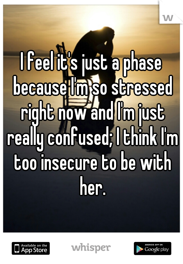 I feel it's just a phase because I'm so stressed right now and I'm just really confused; I think I'm too insecure to be with her.