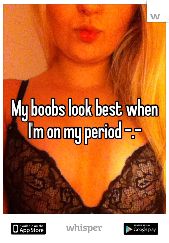 My boobs look best when I'm on my period -.-