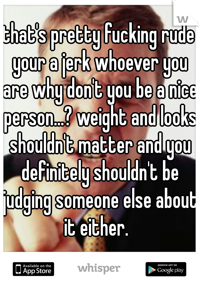 that's pretty fucking rude your a jerk whoever you are why don't you be a nice person...? weight and looks shouldn't matter and you definitely shouldn't be judging someone else about it either.  