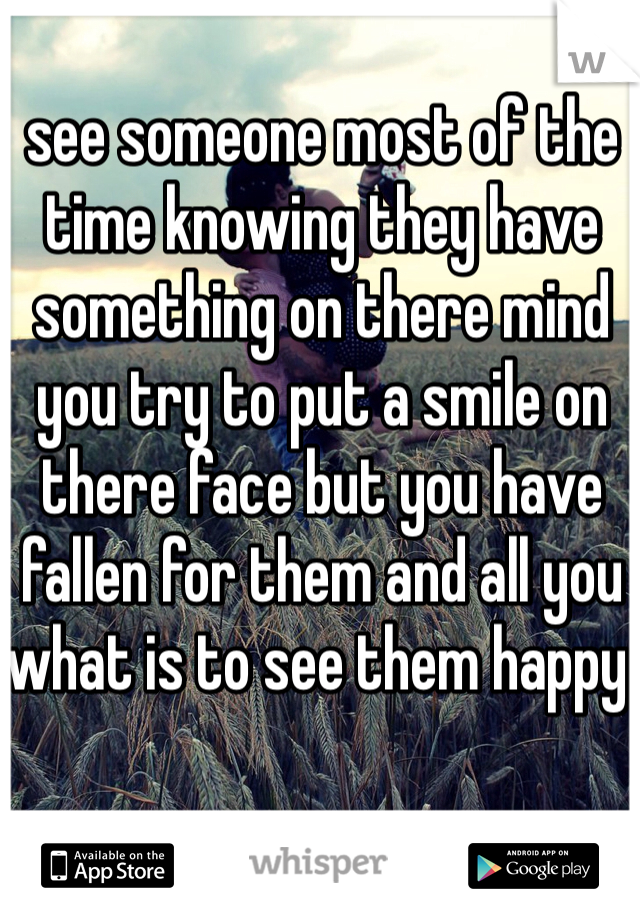 see someone most of the time knowing they have something on there mind  you try to put a smile on there face but you have fallen for them and all you what is to see them happy 