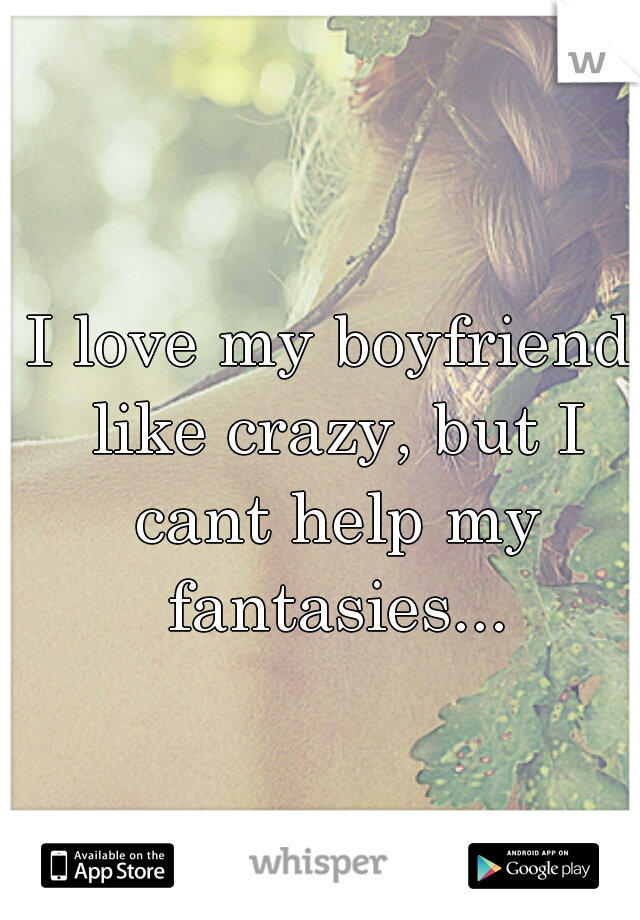 I love my boyfriend like crazy, but I cant help my fantasies...