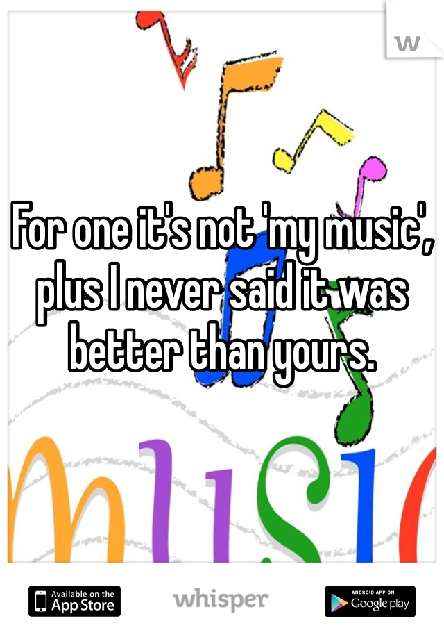 For one it's not 'my music', plus I never said it was better than yours. 