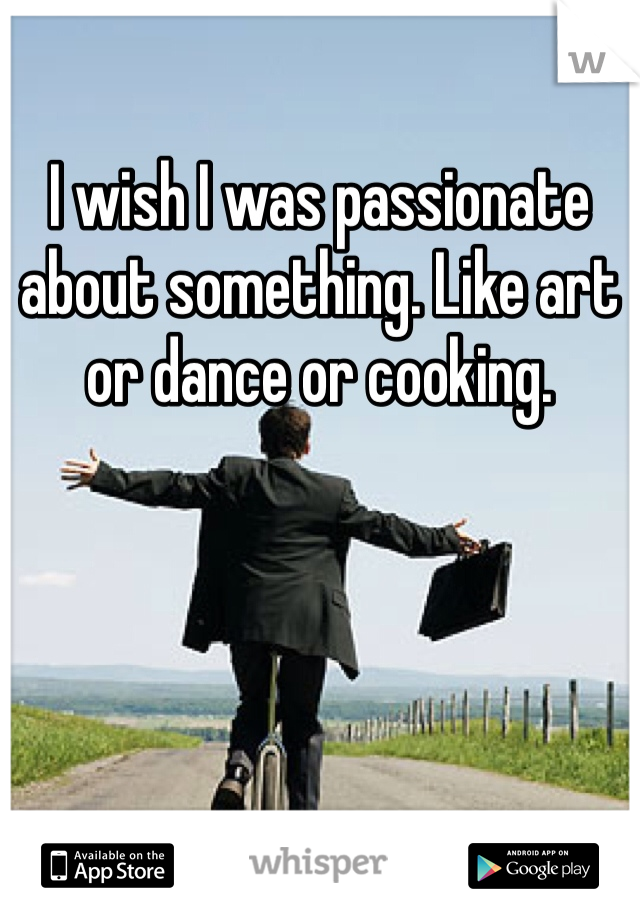 I wish I was passionate about something. Like art or dance or cooking.