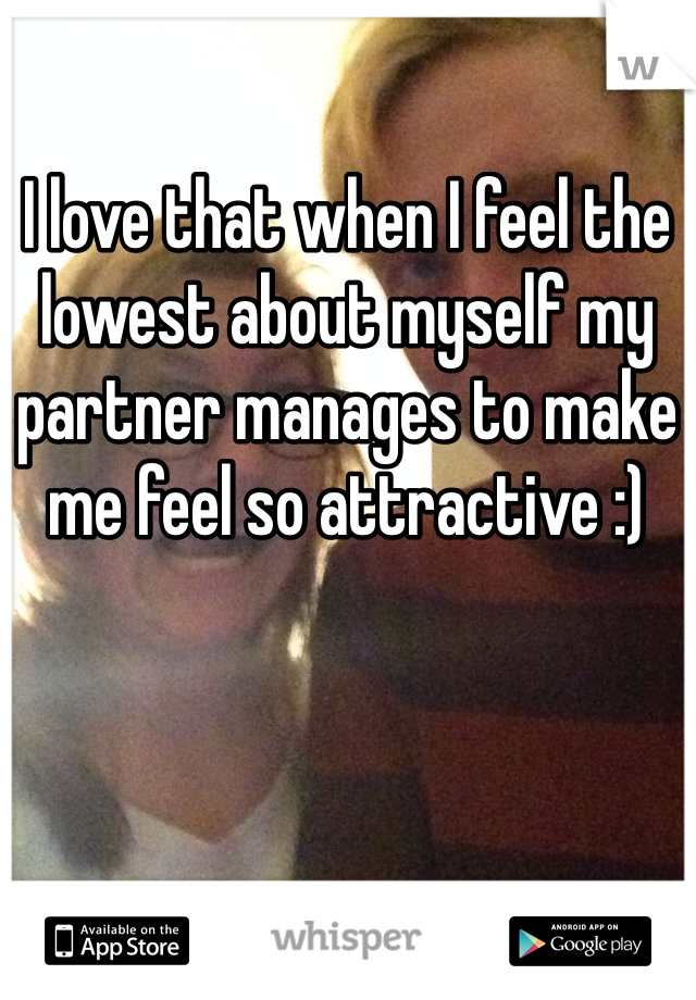 I love that when I feel the lowest about myself my partner manages to make me feel so attractive :)