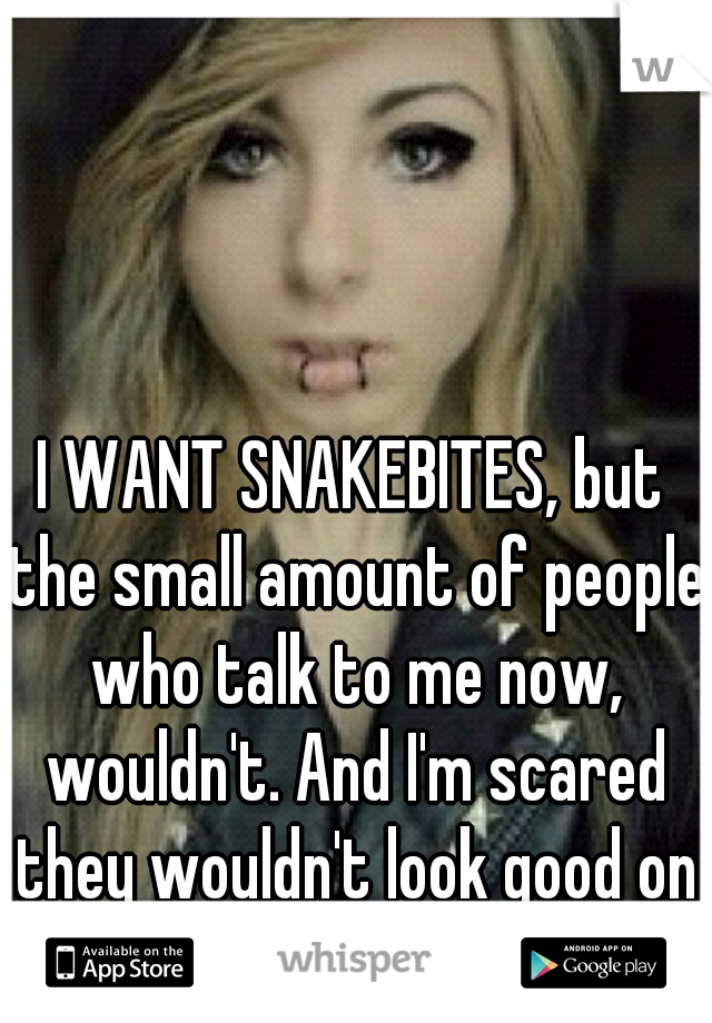 I WANT SNAKEBITES, but the small amount of people who talk to me now, wouldn't. And I'm scared they wouldn't look good on me..  