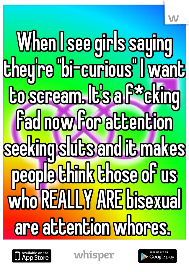 When I see girls saying they're "bi-curious" I want to scream. It's a f*cking fad now for attention seeking sluts and it makes people think those of us who REALLY ARE bisexual are attention whores. 
