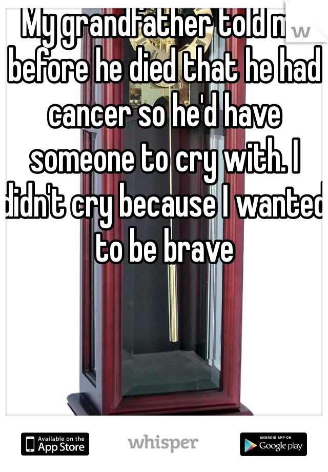My grandfather told me before he died that he had cancer so he'd have someone to cry with. I didn't cry because I wanted to be brave