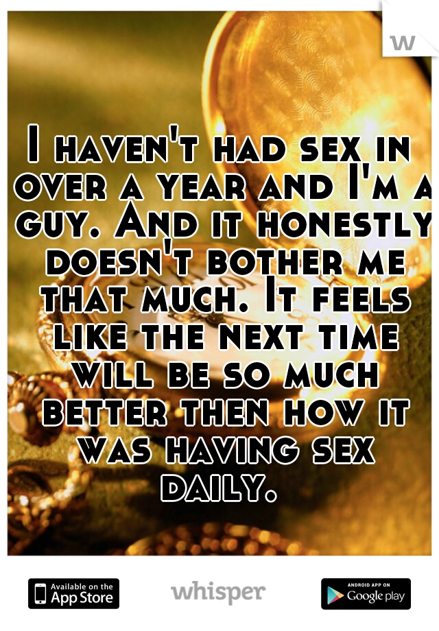 I haven't had sex in over a year and I'm a guy. And it honestly doesn't bother me that much. It feels like the next time will be so much better then how it was having sex daily. 