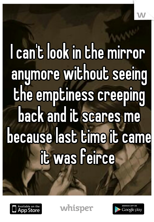 I can't look in the mirror anymore without seeing the emptiness creeping back and it scares me because last time it came it was feirce 