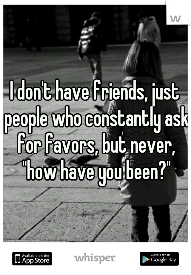 I don't have friends, just people who constantly ask for favors, but never, "how have you been?"