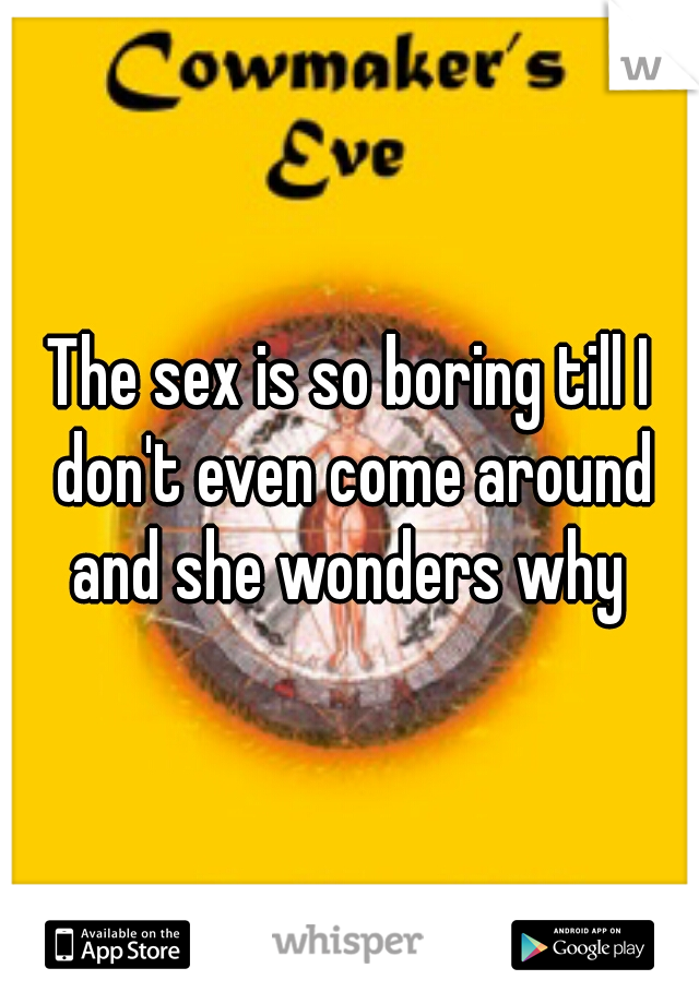 The sex is so boring till I don't even come around and she wonders why 