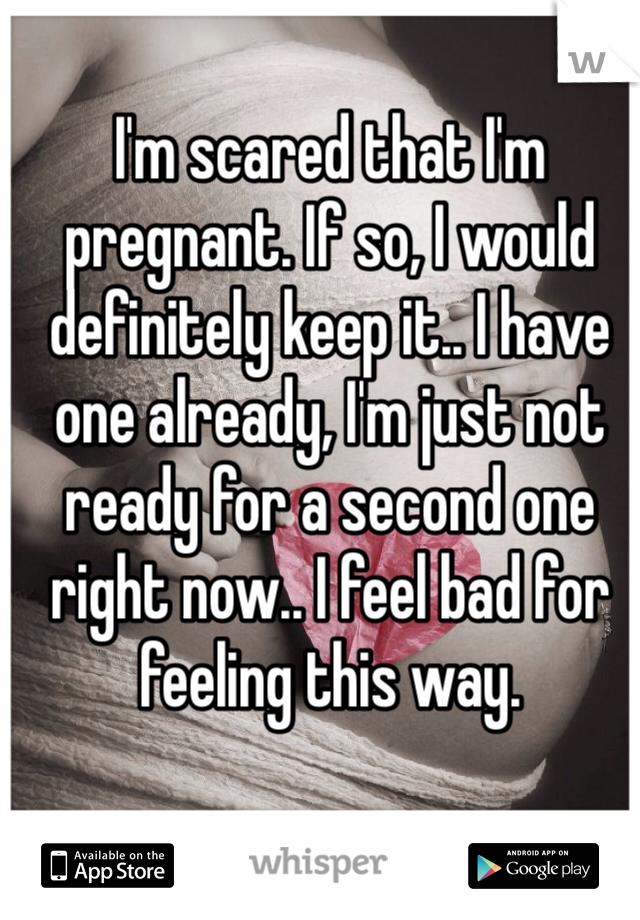 I'm scared that I'm pregnant. If so, I would definitely keep it.. I have one already, I'm just not ready for a second one right now.. I feel bad for feeling this way. 