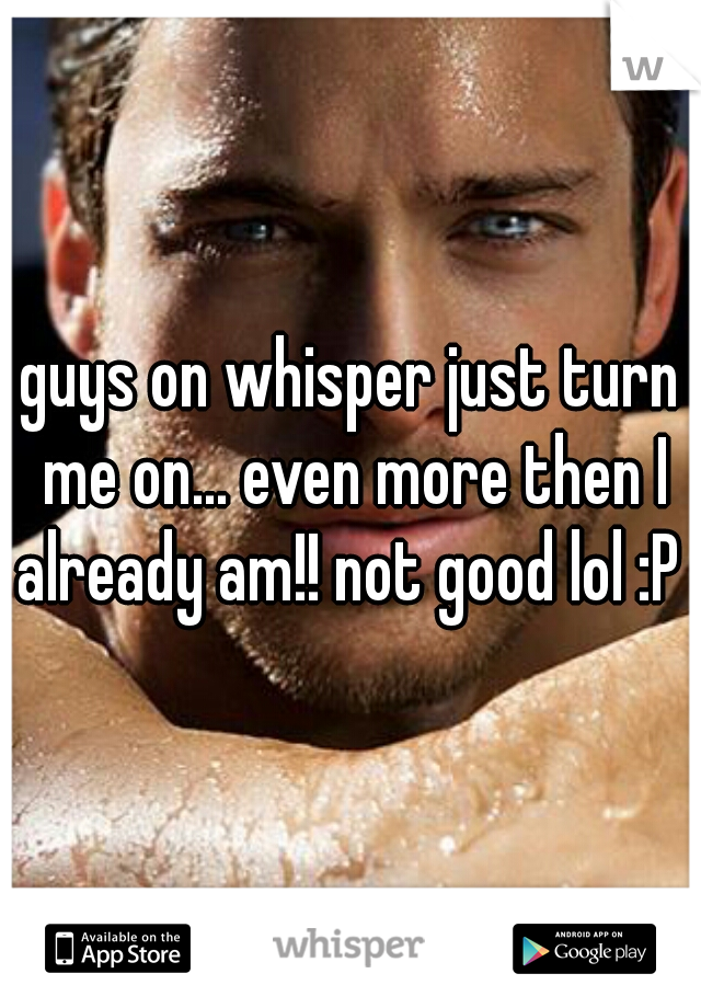 guys on whisper just turn me on... even more then I already am!! not good lol :P 