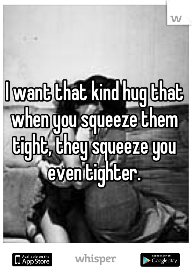 I want that kind hug that when you squeeze them tight, they squeeze you even tighter.