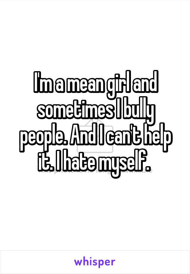 I'm a mean girl and sometimes I bully people. And I can't help it. I hate myself. 
