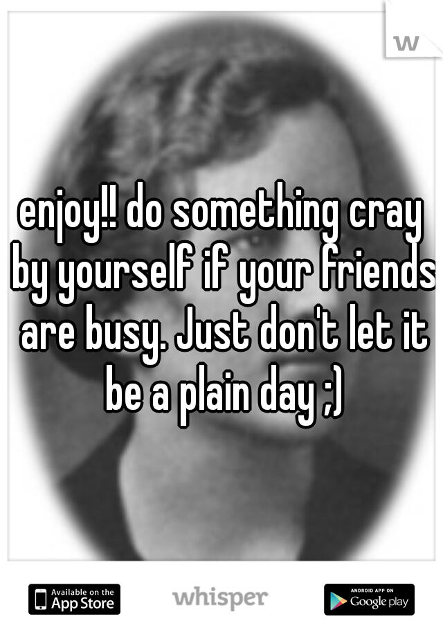 enjoy!! do something cray by yourself if your friends are busy. Just don't let it be a plain day ;)