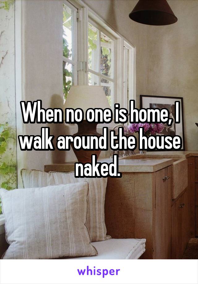 When no one is home, I walk around the house naked. 
