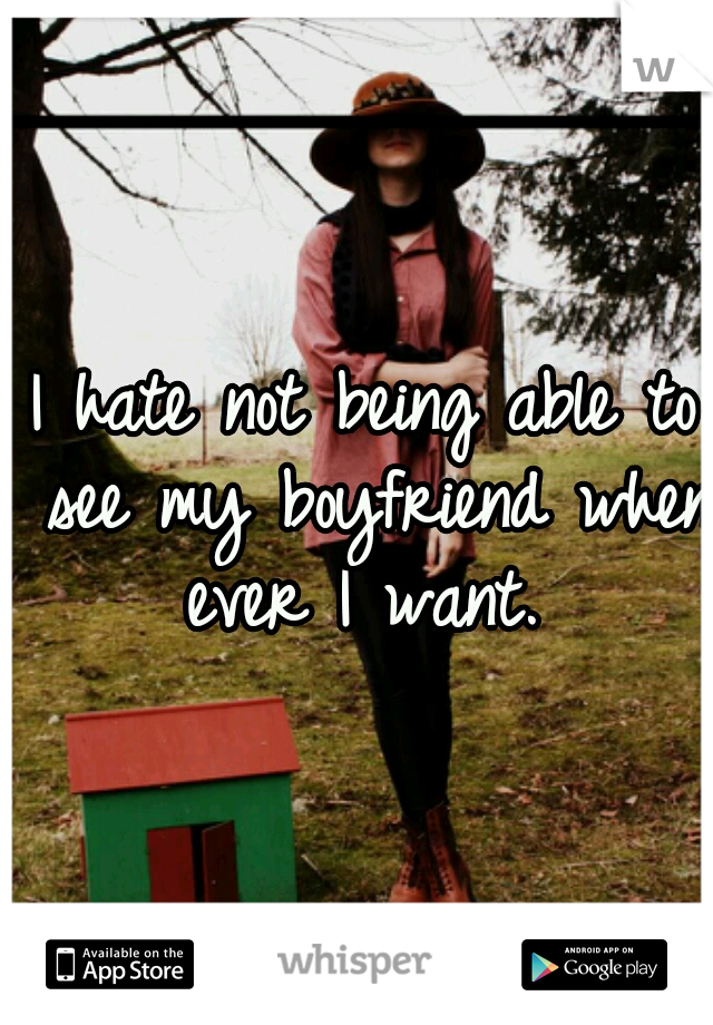I hate not being able to see my boyfriend when ever I want. 