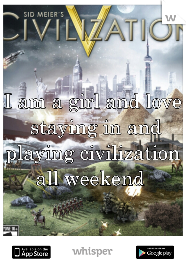 I am a girl and love staying in and playing civilization  all weekend  