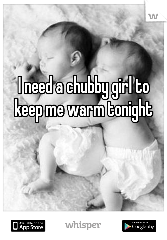 I need a chubby girl to keep me warm tonight 