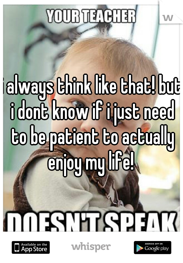i always think like that! but i dont know if i just need to be patient to actually enjoy my life! 