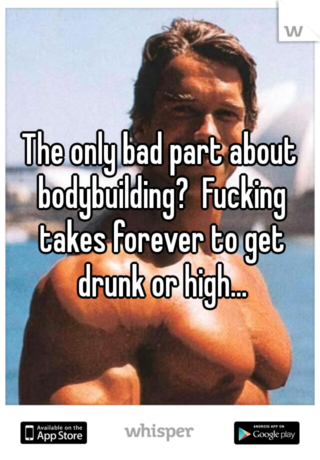The only bad part about bodybuilding?  Fucking takes forever to get drunk or high...