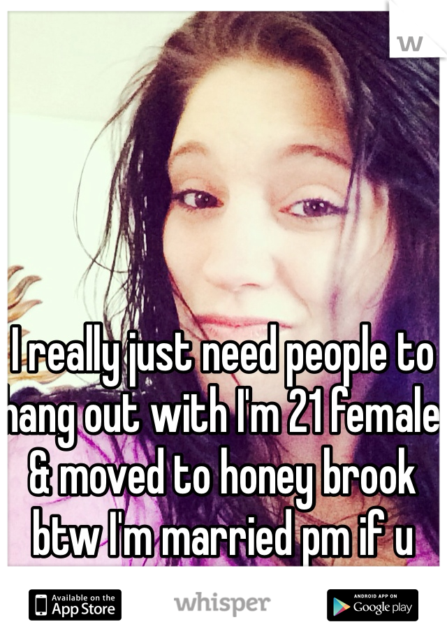 I really just need people to hang out with I'm 21 female & moved to honey brook btw I'm married pm if u want to talk 