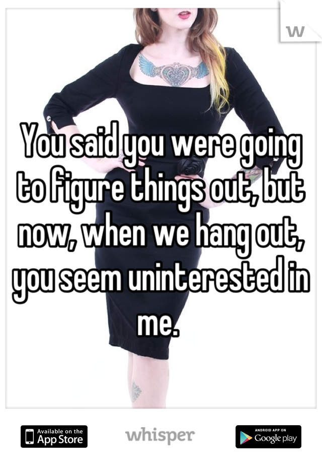 
You said you were going to figure things out, but now, when we hang out, you seem uninterested in me. 
