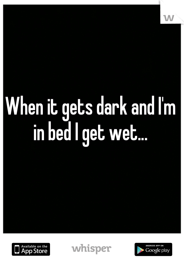 When it gets dark and I'm in bed I get wet...