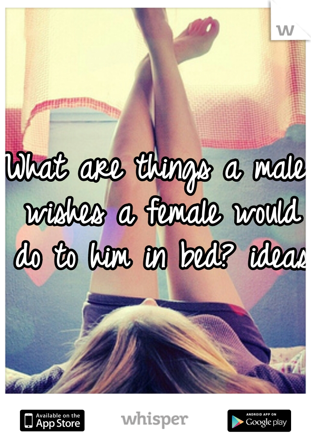 What are things a male wishes a female would do to him in bed? ideas?