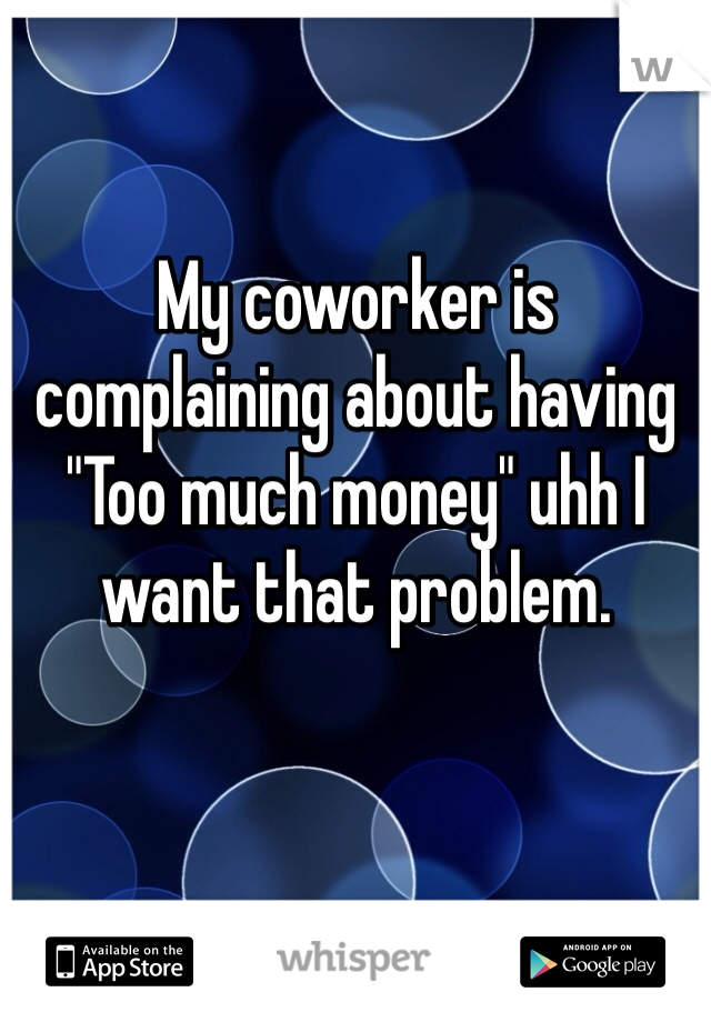 My coworker is complaining about having "Too much money" uhh I want that problem.
