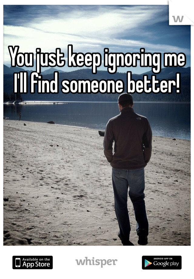 You just keep ignoring me I'll find someone better!