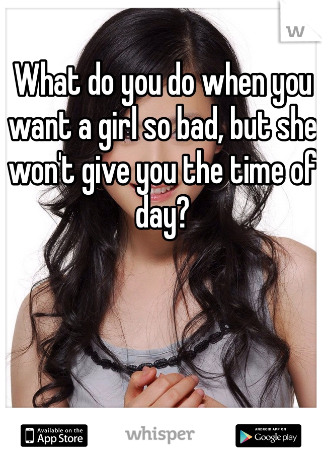What do you do when you want a girl so bad, but she won't give you the time of day?