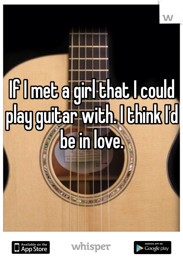 If I met a girl that I could play guitar with. I think I'd be in love.