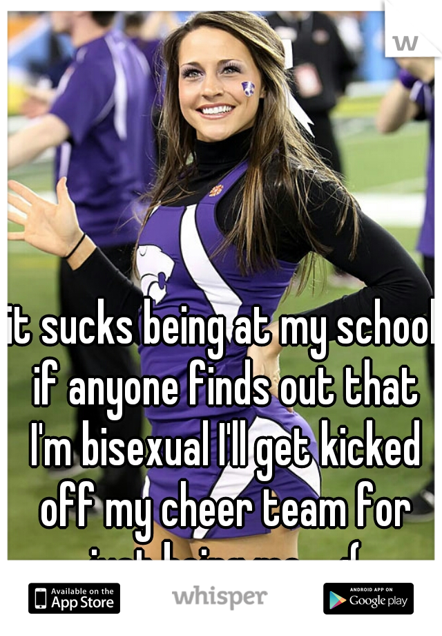 it sucks being at my school if anyone finds out that I'm bisexual I'll get kicked off my cheer team for just being me.... :(