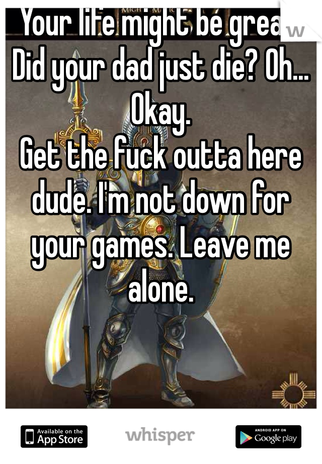 Your life might be great. Did your dad just die? Oh... Okay. 
Get the fuck outta here dude. I'm not down for your games. Leave me alone. 