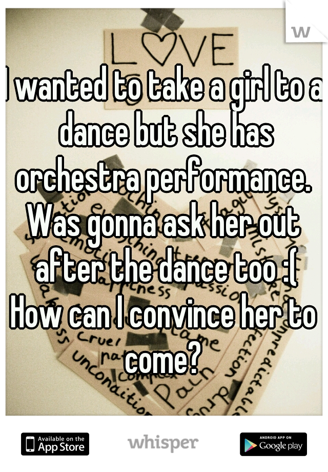 I wanted to take a girl to a dance but she has orchestra performance. 
Was gonna ask her out after the dance too :(
How can I convince her to come? 