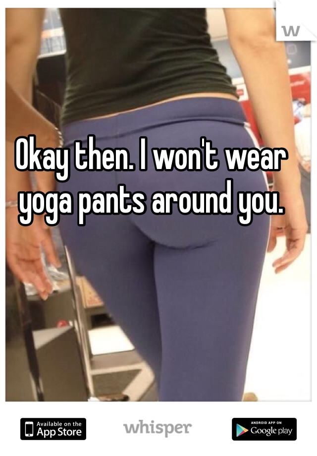 Okay then. I won't wear yoga pants around you.