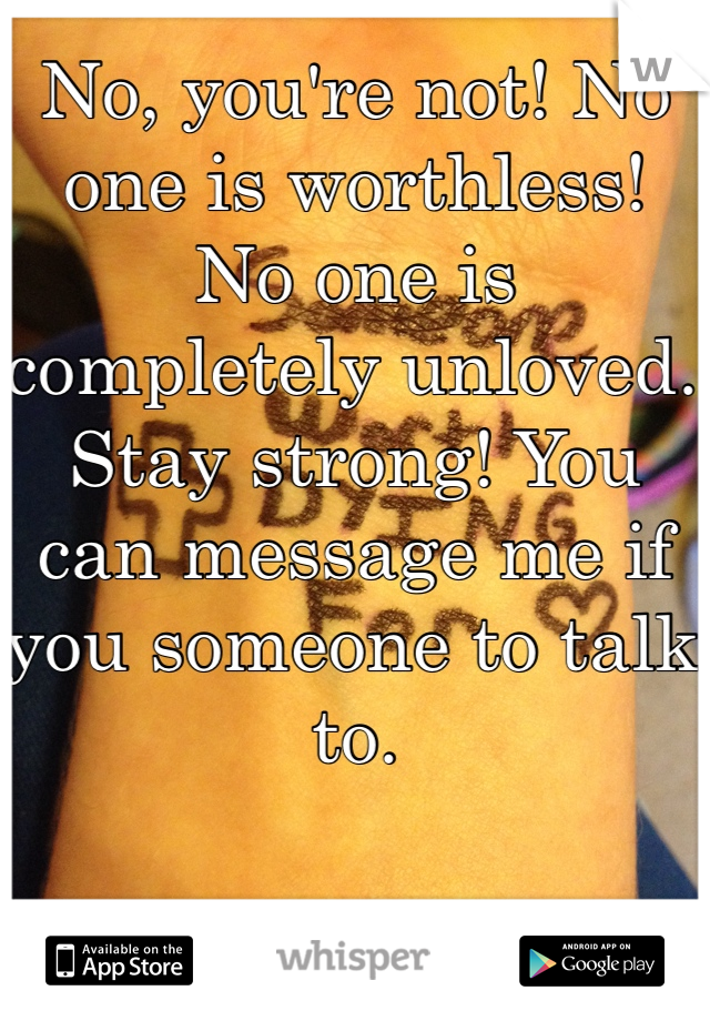 No, you're not! No one is worthless! No one is completely unloved. Stay strong! You can message me if you someone to talk to. 