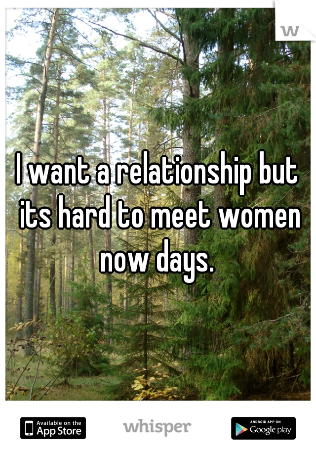 I want a relationship but its hard to meet women now days. 